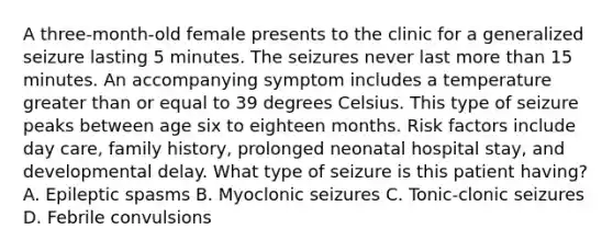 A three-month-old female presents to the clinic for a generalized seizure lasting 5 minutes. The seizures never last more than 15 minutes. An accompanying symptom includes a temperature greater than or equal to 39 degrees Celsius. This type of seizure peaks between age six to eighteen months. Risk factors include day care, family history, prolonged neonatal hospital stay, and developmental delay. What type of seizure is this patient having? A. Epileptic spasms B. Myoclonic seizures C. Tonic-clonic seizures D. Febrile convulsions