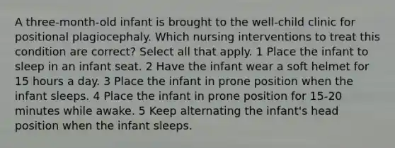 A three-month-old infant is brought to the well-child clinic for positional plagiocephaly. Which nursing interventions to treat this condition are correct? Select all that apply. 1 Place the infant to sleep in an infant seat. 2 Have the infant wear a soft helmet for 15 hours a day. 3 Place the infant in prone position when the infant sleeps. 4 Place the infant in prone position for 15-20 minutes while awake. 5 Keep alternating the infant's head position when the infant sleeps.