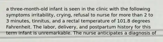 a three-month-old infant is seen in the clinic with the following symptoms irritability, crying, refusal to nurse for <a href='https://www.questionai.com/knowledge/keWHlEPx42-more-than' class='anchor-knowledge'>more than</a> 2 to 3 minutes, tinnitus, and a rectal temperature of 101.8 degrees Fahrenheit. The labor, delivery, and postpartum history for this term infant is unremarkable. The nurse anticipates a diagnosis of