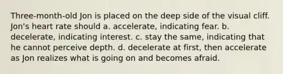 Three-month-old Jon is placed on the deep side of the visual cliff. Jon's heart rate should a. accelerate, indicating fear. b. decelerate, indicating interest. c. stay the same, indicating that he cannot perceive depth. d. decelerate at first, then accelerate as Jon realizes what is going on and becomes afraid.