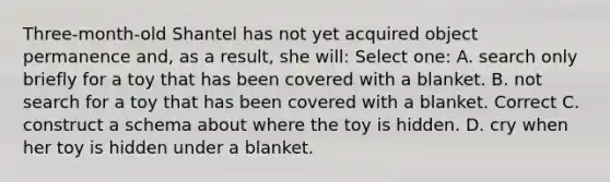 Three-month-old Shantel has not yet acquired object permanence and, as a result, she will: Select one: A. search only briefly for a toy that has been covered with a blanket. B. not search for a toy that has been covered with a blanket. Correct C. construct a schema about where the toy is hidden. D. cry when her toy is hidden under a blanket.