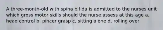 A three-month-old with spina bifida is admitted to the nurses unit which gross motor skills should the nurse assess at this age a. head control b. pincer grasp c. sitting alone d. rolling over