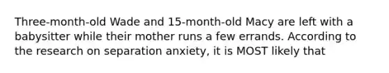 Three-month-old Wade and 15-month-old Macy are left with a babysitter while their mother runs a few errands. According to the research on separation anxiety, it is MOST likely that