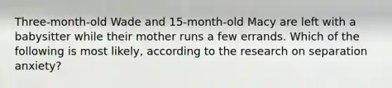 Three-month-old Wade and 15-month-old Macy are left with a babysitter while their mother runs a few errands. Which of the following is most likely, according to the research on separation anxiety?