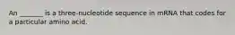 An _______ is a three-nucleotide sequence in mRNA that codes for a particular amino acid.