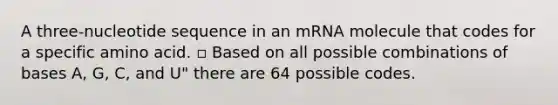 A three-nucleotide sequence in an mRNA molecule that codes for a specific amino acid. ▫ Based on all possible combinations of bases A, G, C, and U" there are 64 possible codes.