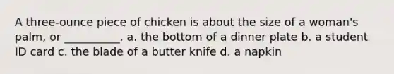 A three-ounce piece of chicken is about the size of a woman's palm, or __________. a. the bottom of a dinner plate b. a student ID card c. the blade of a butter knife d. a napkin