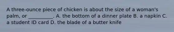 A three-ounce piece of chicken is about the size of a woman's palm, or __________. A. the bottom of a dinner plate B. a napkin C. a student ID card D. the blade of a butter knife