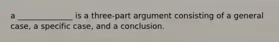 a ______________ is a three-part argument consisting of a general case, a specific case, and a conclusion.