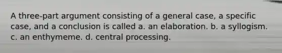 A three-part argument consisting of a general case, a specific case, and a conclusion is called a. an elaboration. b. a syllogism. c. an enthymeme. d. central processing.