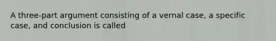 A three-part argument consisting of a vernal case, a specific case, and conclusion is called