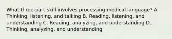 What​ three-part skill involves processing medical​ language? A. Thinking, listening, and talking B. Reading, listening, and understanding C. Reading, analyzing, and understanding D. Thinking, analyzing, and understanding