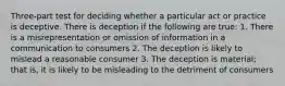 Three-part test for deciding whether a particular act or practice is deceptive. There is deception if the following are true: 1. There is a misrepresentation or omission of information in a communication to consumers 2. The deception is likely to mislead a reasonable consumer 3. The deception is material; that is, it is likely to be misleading to the detriment of consumers