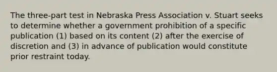 The three-part test in Nebraska Press Association v. Stuart seeks to determine whether a government prohibition of a specific publication (1) based on its content (2) after the exercise of discretion and (3) in advance of publication would constitute prior restraint today.