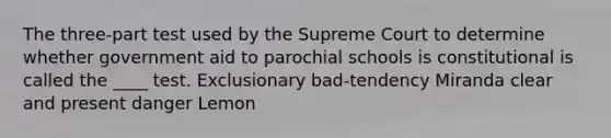 The three-part test used by the Supreme Court to determine whether government aid to parochial schools is constitutional is called the ____ test. Exclusionary bad-tendency Miranda clear and present danger Lemon