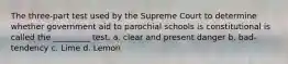 The three-part test used by the Supreme Court to determine whether government aid to parochial schools is constitutional is called the _________ test. a. clear and present danger b. bad-tendency c. Lime d. Lemon