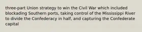 three-part Union strategy to win the Civil War which included blockading Southern ports, taking control of the Mississippi River to divide the Confederacy in half, and capturing the Confederate capital