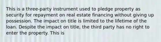 This is a three-party instrument used to pledge property as security for repayment on real estate financing without giving up possession. The impact on title is limited to the lifetime of the loan. Despite the impact on title, the third party has no right to enter the property. This is