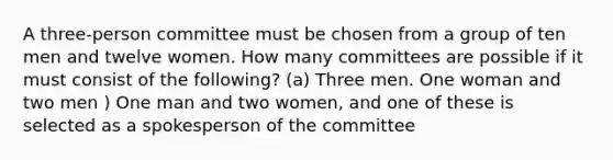 A three-person committee must be chosen from a group of ten men and twelve women. How many committees are possible if it must consist of the following? (a) Three men. One woman and two men ) One man and two women, and one of these is selected as a spokesperson of the committee