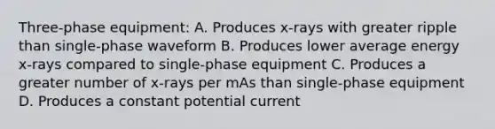 Three-phase equipment: A. Produces x-rays with greater ripple than single-phase waveform B. Produces lower average energy x-rays compared to single-phase equipment C. Produces a greater number of x-rays per mAs than single-phase equipment D. Produces a constant potential current