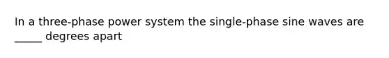 In a three-phase power system the single-phase sine waves are _____ degrees apart