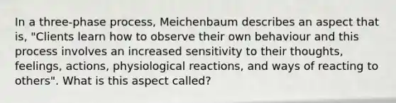 In a three-phase process, Meichenbaum describes an aspect that is, "Clients learn how to observe their own behaviour and this process involves an increased sensitivity to their thoughts, feelings, actions, physiological reactions, and ways of reacting to others". What is this aspect called?