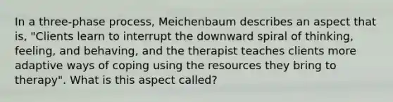 In a three-phase process, Meichenbaum describes an aspect that is, "Clients learn to interrupt the downward spiral of thinking, feeling, and behaving, and the therapist teaches clients more adaptive ways of coping using the resources they bring to therapy". What is this aspect called?