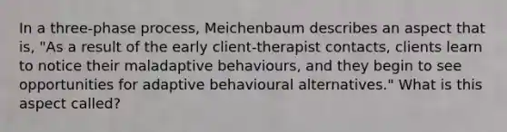 In a three-phase process, Meichenbaum describes an aspect that is, "As a result of the early client-therapist contacts, clients learn to notice their maladaptive behaviours, and they begin to see opportunities for adaptive behavioural alternatives." What is this aspect called?