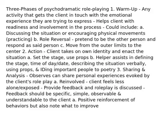 Three-Phases of psychodramatic role-playing 1. Warm-Up - Any activity that gets the client in touch with the emotional experience they are trying to express - Helps client with readiness and involvement in the process - Could include: a. Discussing the situation or encouraging physical movements (practicing) b. Role Reversal - pretend to be the other person and respond as said person c. Move from the outer limits to the center 2. Action - Client takes on own identity and enact the situation a. Set the stage, use props b. Helper assists in defining the stage, time of day/date, describing the situation verbally, using props, & IDing important people to poetry 3. Sharing & Analysis - Observes can share personal experiences evoked by the client's role play a. Reinvolved - client feels less alone/exposed - Provide feedback and roleplay is discussed - Feedback should be specific, simple, observable & understandable to the client a. Positive reinforcement of behaviors but also note what to improve