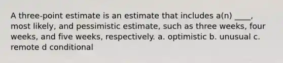 A three-point estimate is an estimate that includes a(n) ____, most likely, and pessimistic estimate, such as three weeks, four weeks, and five weeks, respectively. a. optimistic b. unusual c. remote d conditional