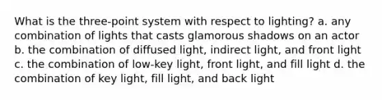 What is the three-point system with respect to lighting? a. any combination of lights that casts glamorous shadows on an actor b. the combination of diffused light, indirect light, and front light c. the combination of low-key light, front light, and fill light d. the combination of key light, fill light, and back light