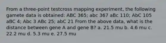 From a three-point testcross mapping experiment, the following gamete data is obtained: ABC 365; abc 367 aBc 110; AbC 105 aBC 4; Abc 3 ABc 25; abC 21 From the above data, what is the distance between gene A and gene B? a. 21.5 mu b. 4.6 mu c. 22.2 mu d. 5.3 mu e. 27.5 mu