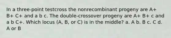 In a three-point testcross the nonrecombinant progeny are A+ B+ C+ and a b c. The double-crossover progeny are A+ B+ c and a b C+. Which locus (A, B, or C) is in the middle? a. A b. B c. C d. A or B