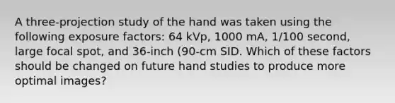 A three-projection study of the hand was taken using the following exposure factors: 64 kVp, 1000 mA, 1/100 second, large focal spot, and 36-inch (90-cm SID. Which of these factors should be changed on future hand studies to produce more optimal images?