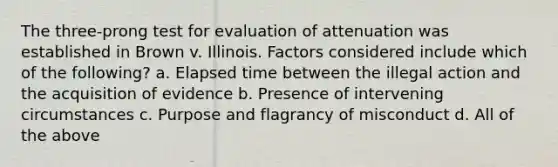 The three-prong test for evaluation of attenuation was established in Brown v. Illinois. Factors considered include which of the following? a. Elapsed time between the illegal action and the acquisition of evidence b. Presence of intervening circumstances c. Purpose and flagrancy of misconduct d. All of the above