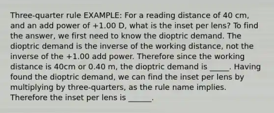 Three-quarter rule EXAMPLE: For a reading distance of 40 cm, and an add power of +1.00 D, what is the inset per lens? To find the answer, we first need to know the dioptric demand. The dioptric demand is the inverse of the working distance, not the inverse of the +1.00 add power. Therefore since the working distance is 40cm or 0.40 m, the dioptric demand is _____. Having found the dioptric demand, we can find the inset per lens by multiplying by three-quarters, as the rule name implies. Therefore the inset per lens is ______.