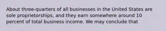 About three-quarters of all businesses in the United States are sole proprietorships, and they earn somewhere around 10 percent of total business income. We may conclude that