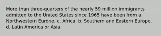 More than three-quarters of the nearly 59 million immigrants admitted to the United States since 1965 have been from a. Northwestern Europe. c. Africa. b. Southern and Eastern Europe. d. Latin America or Asia.