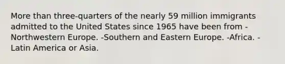 More than three-quarters of the nearly 59 million immigrants admitted to the United States since 1965 have been from -Northwestern Europe. -Southern and Eastern Europe. -Africa. -Latin America or Asia.