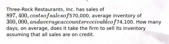 Three-Rock Restaurants, Inc. has sales of 897,400, costs of sales of570,000, average inventory of 300,000, and average accounts receivable of74,100. How many days, on average, does it take the firm to sell its inventory assuming that all sales are on credit.