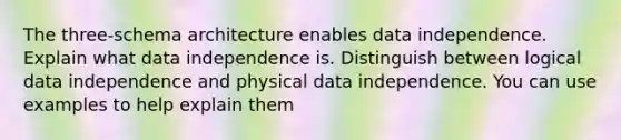 The three-schema architecture enables data independence. Explain what data independence is. Distinguish between logical data independence and physical data independence. You can use examples to help explain them