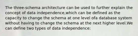 The three-schema architecture can be used to further explain the concept of data independence,which can be defined as the capacity to change the schema at one level ofa database system without having to change the schema at the next higher level.We can define two types of data independence: