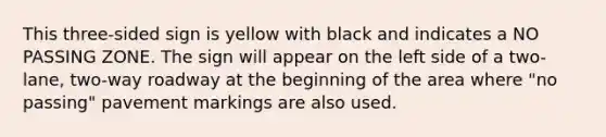 This three-sided sign is yellow with black and indicates a NO PASSING ZONE. The sign will appear on the left side of a two-lane, two-way roadway at the beginning of the area where "no passing" pavement markings are also used.