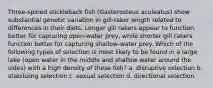 Three-spined stickleback fish (Gasterosteus aculeatus) show substantial genetic variation in gill-raker length related to differences in their diets. Longer gill rakers appear to function better for capturing open-water prey, while shorter gill rakers function better for capturing shallow-water prey. Which of the following types of selection is most likely to be found in a large lake (open water in the middle and shallow water around the sides) with a high density of these fish? a. disruptive selection b. stabilizing selection c. sexual selection d. directional selection