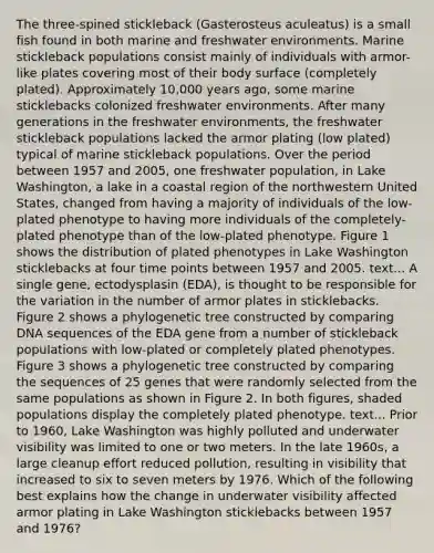 The three-spined stickleback (Gasterosteus aculeatus) is a small fish found in both marine and freshwater environments. Marine stickleback populations consist mainly of individuals with armor-like plates covering most of their body surface (completely plated). Approximately 10,000 years ago, some marine sticklebacks colonized freshwater environments. After many generations in the freshwater environments, the freshwater stickleback populations lacked the armor plating (low plated) typical of marine stickleback populations. Over the period between 1957 and 2005, one freshwater population, in Lake Washington, a lake in a coastal region of the northwestern United States, changed from having a majority of individuals of the low-plated phenotype to having more individuals of the completely-plated phenotype than of the low-plated phenotype. Figure 1 shows the distribution of plated phenotypes in Lake Washington sticklebacks at four time points between 1957 and 2005. text... A single gene, ectodysplasin (EDA), is thought to be responsible for the variation in the number of armor plates in sticklebacks. Figure 2 shows a phylogenetic tree constructed by comparing DNA sequences of the EDA gene from a number of stickleback populations with low-plated or completely plated phenotypes. Figure 3 shows a phylogenetic tree constructed by comparing the sequences of 25 genes that were randomly selected from the same populations as shown in Figure 2. In both figures, shaded populations display the completely plated phenotype. text... Prior to 1960, Lake Washington was highly polluted and underwater visibility was limited to one or two meters. In the late 1960s, a large cleanup effort reduced pollution, resulting in visibility that increased to six to seven meters by 1976. Which of the following best explains how the change in underwater visibility affected armor plating in Lake Washington sticklebacks between 1957 and 1976?