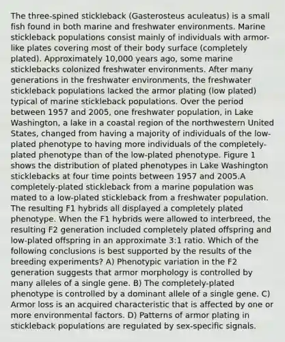The three-spined stickleback (Gasterosteus aculeatus) is a small fish found in both marine and freshwater environments. Marine stickleback populations consist mainly of individuals with armor-like plates covering most of their body surface (completely plated). Approximately 10,000 years ago, some marine sticklebacks colonized freshwater environments. After many generations in the freshwater environments, the freshwater stickleback populations lacked the armor plating (low plated) typical of marine stickleback populations. Over the period between 1957 and 2005, one freshwater population, in Lake Washington, a lake in a coastal region of the northwestern United States, changed from having a majority of individuals of the low-plated phenotype to having more individuals of the completely-plated phenotype than of the low-plated phenotype. Figure 1 shows the distribution of plated phenotypes in Lake Washington sticklebacks at four time points between 1957 and 2005.A completely-plated stickleback from a marine population was mated to a low-plated stickleback from a freshwater population. The resulting F1 hybrids all displayed a completely plated phenotype. When the F1 hybrids were allowed to interbreed, the resulting F2 generation included completely plated offspring and low-plated offspring in an approximate 3:1 ratio. Which of the following conclusions is best supported by the results of the breeding experiments? A) Phenotypic variation in the F2 generation suggests that armor morphology is controlled by many alleles of a single gene. B) The completely-plated phenotype is controlled by a dominant allele of a single gene. C) Armor loss is an acquired characteristic that is affected by one or more environmental factors. D) Patterns of armor plating in stickleback populations are regulated by sex-specific signals.