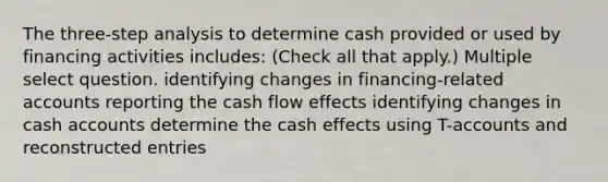 The three-step analysis to determine cash provided or used by financing activities includes: (Check all that apply.) Multiple select question. identifying changes in financing-related accounts reporting the cash flow effects identifying changes in cash accounts determine the cash effects using T-accounts and reconstructed entries