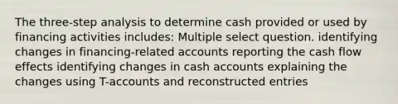 The three-step analysis to determine cash provided or used by financing activities includes: Multiple select question. identifying changes in financing-related accounts reporting the cash flow effects identifying changes in cash accounts explaining the changes using T-accounts and reconstructed entries