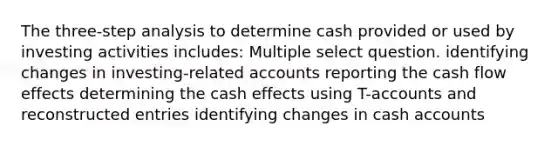 The three-step analysis to determine cash provided or used by investing activities includes: Multiple select question. identifying changes in investing-related accounts reporting the cash flow effects determining the cash effects using T-accounts and reconstructed entries identifying changes in cash accounts