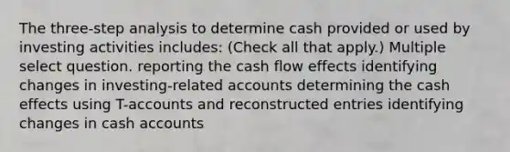 The three-step analysis to determine cash provided or used by investing activities includes: (Check all that apply.) Multiple select question. reporting the cash flow effects identifying changes in investing-related accounts determining the cash effects using T-accounts and reconstructed entries identifying changes in cash accounts